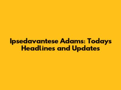Ipsedavantese Adams: Today's Headlines and Updates