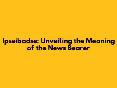 Ipseibadse: Unveiling the Meaning of the News Bearer