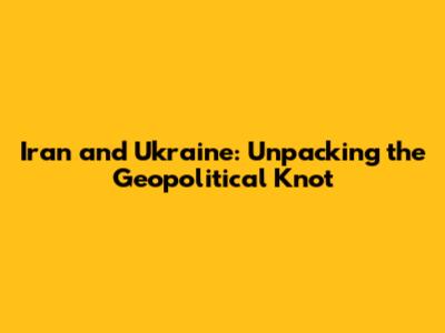 Iran and Ukraine: Unpacking the Geopolitical Knot