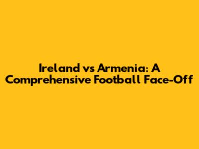 Ireland vs Armenia: A Comprehensive Football Face-Off
