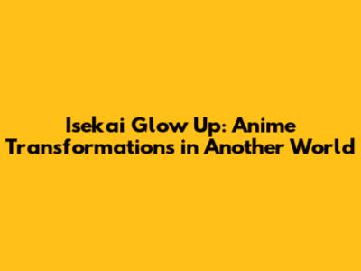 Isekai Glow Up: Anime Transformations in Another World