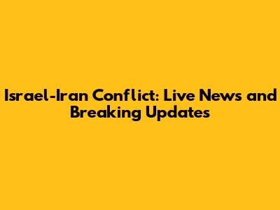 Israel-Iran Conflict: Live News and Breaking Updates