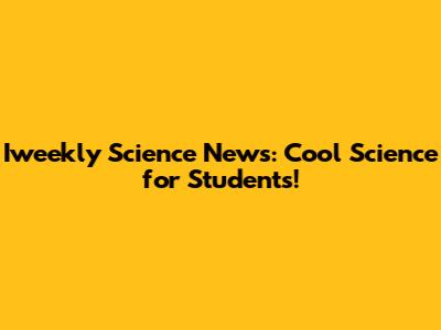 Iweekly Science News: Cool Science for Students!