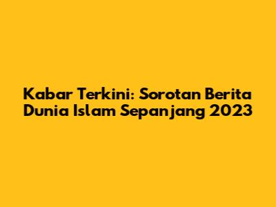 Kabar Terkini: Sorotan Berita Dunia Islam Sepanjang 2023