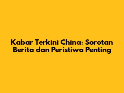 Kabar Terkini China: Sorotan Berita dan Peristiwa Penting