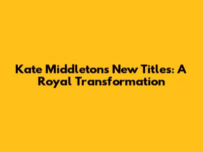 Kate Middleton's New Titles: A Royal Transformation