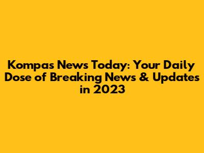 Kompas News Today: Your Daily Dose of Breaking News & Updates in 2023
