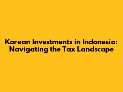 Korean Investments in Indonesia: Navigating the Tax Landscape