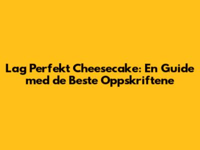 Lag Perfekt Cheesecake: En Guide med de Beste Oppskriftene