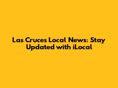 Las Cruces Local News: Stay Updated with iLocal