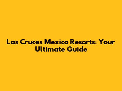 Las Cruces Mexico Resorts: Your Ultimate Guide
