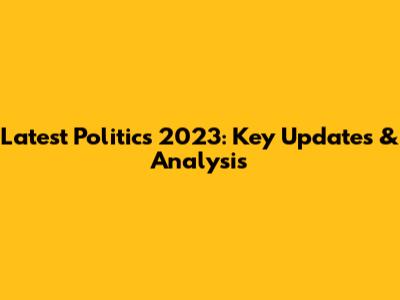 Latest Politics 2023: Key Updates & Analysis