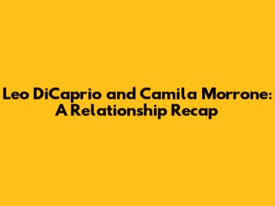 Leo DiCaprio and Camila Morrone: A Relationship Recap