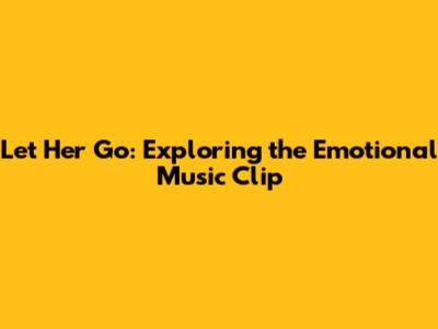 Let Her Go: Exploring the Emotional Music Clip