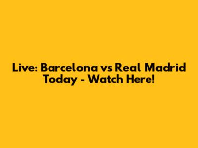Live: Barcelona vs Real Madrid Today - Watch Here!