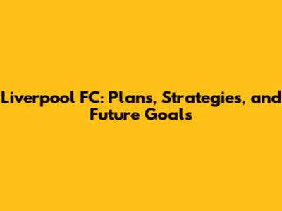 Liverpool FC: Plans, Strategies, and Future Goals