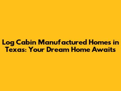 Log Cabin Manufactured Homes in Texas: Your Dream Home Awaits