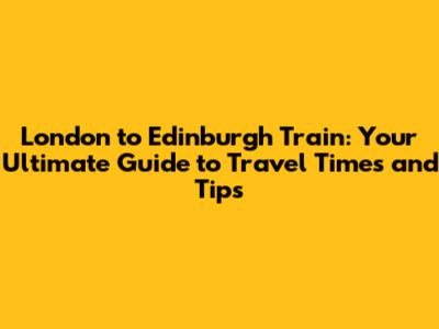 London to Edinburgh Train: Your Ultimate Guide to Travel Times and Tips