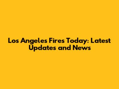 Los Angeles Fires Today: Latest Updates and News