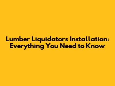 Lumber Liquidators Installation: Everything You Need to Know