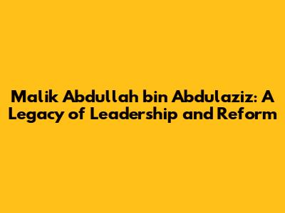Malik Abdullah bin Abdulaziz: A Legacy of Leadership and Reform