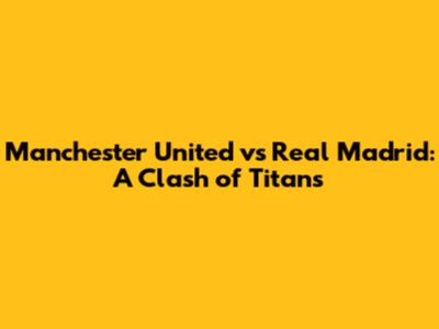Manchester United vs Real Madrid: A Clash of Titans