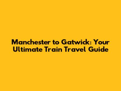 Manchester to Gatwick: Your Ultimate Train Travel Guide