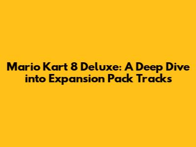 Mario Kart 8 Deluxe: A Deep Dive into Expansion Pack Tracks