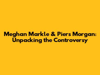 Meghan Markle & Piers Morgan: Unpacking the Controversy