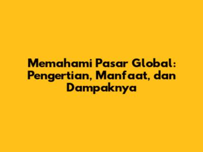 Memahami Pasar Global: Pengertian, Manfaat, dan Dampaknya