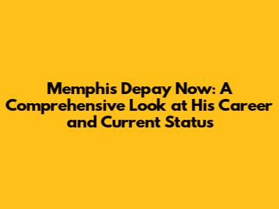 Memphis Depay Now: A Comprehensive Look at His Career and Current Status