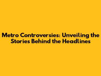 Metro Controversies: Unveiling the Stories Behind the Headlines