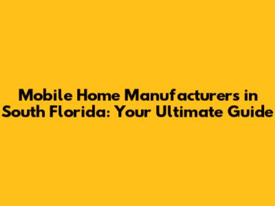 Mobile Home Manufacturers in South Florida: Your Ultimate Guide