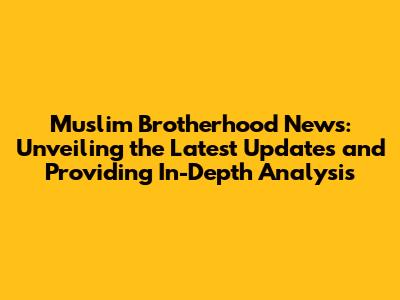 Muslim Brotherhood News: Unveiling the Latest Updates and Providing In-Depth Analysis