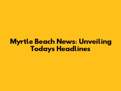 Myrtle Beach News: Unveiling Today's Headlines