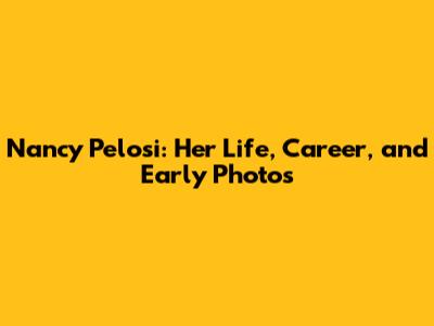 Nancy Pelosi: Her Life, Career, and Early Photos