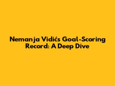 Nemanja Vidić's Goal-Scoring Record: A Deep Dive
