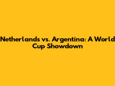 Netherlands vs. Argentina: A World Cup Showdown