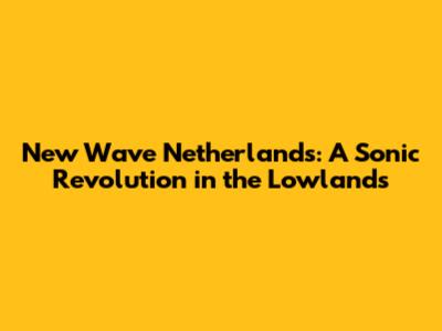 New Wave Netherlands: A Sonic Revolution in the Lowlands