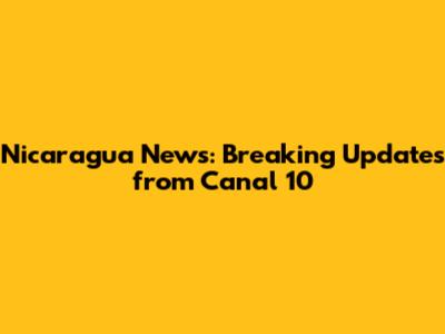 Nicaragua News: Breaking Updates from Canal 10
