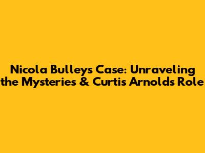 Nicola Bulley's Case: Unraveling the Mysteries & Curtis Arnold's Role