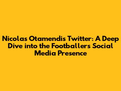 Nicolas Otamendi's Twitter: A Deep Dive into the Footballer's Social Media Presence