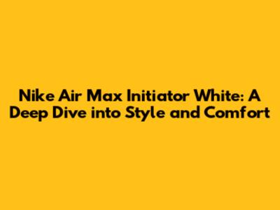 Nike Air Max Initiator White: A Deep Dive into Style and Comfort