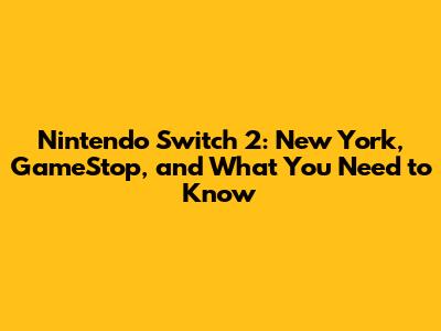 Nintendo Switch 2: New York, GameStop, and What You Need to Know