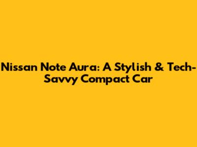 Nissan Note Aura: A Stylish & Tech-Savvy Compact Car