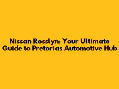 Nissan Rosslyn: Your Ultimate Guide to Pretoria's Automotive Hub