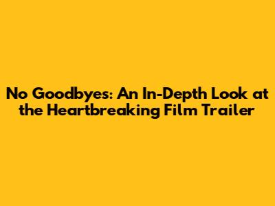 No Goodbyes: An In-Depth Look at the Heartbreaking Film Trailer