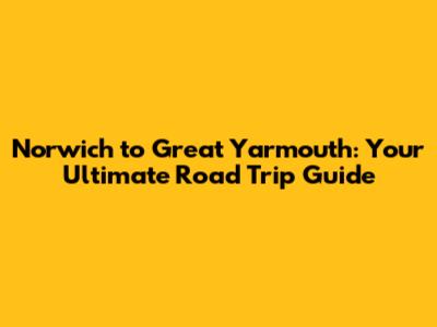Norwich to Great Yarmouth: Your Ultimate Road Trip Guide