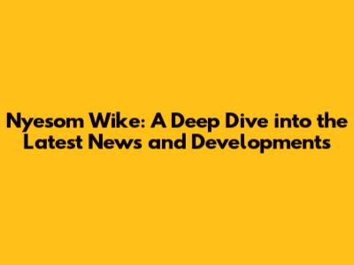Nyesom Wike: A Deep Dive into the Latest News and Developments