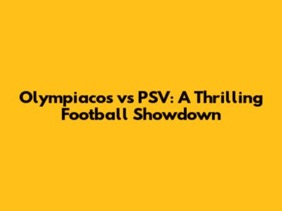 Olympiacos vs PSV: A Thrilling Football Showdown